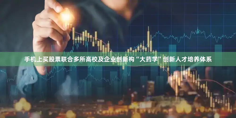 手机上买股票联合多所高校及企业创新构“大药学”创新人才培养体系