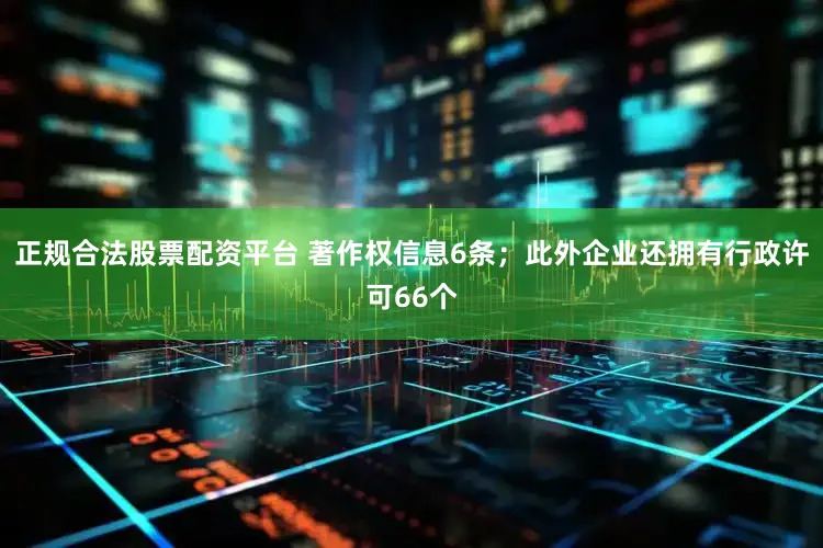 正规合法股票配资平台 著作权信息6条；此外企业还拥有行政许可66个